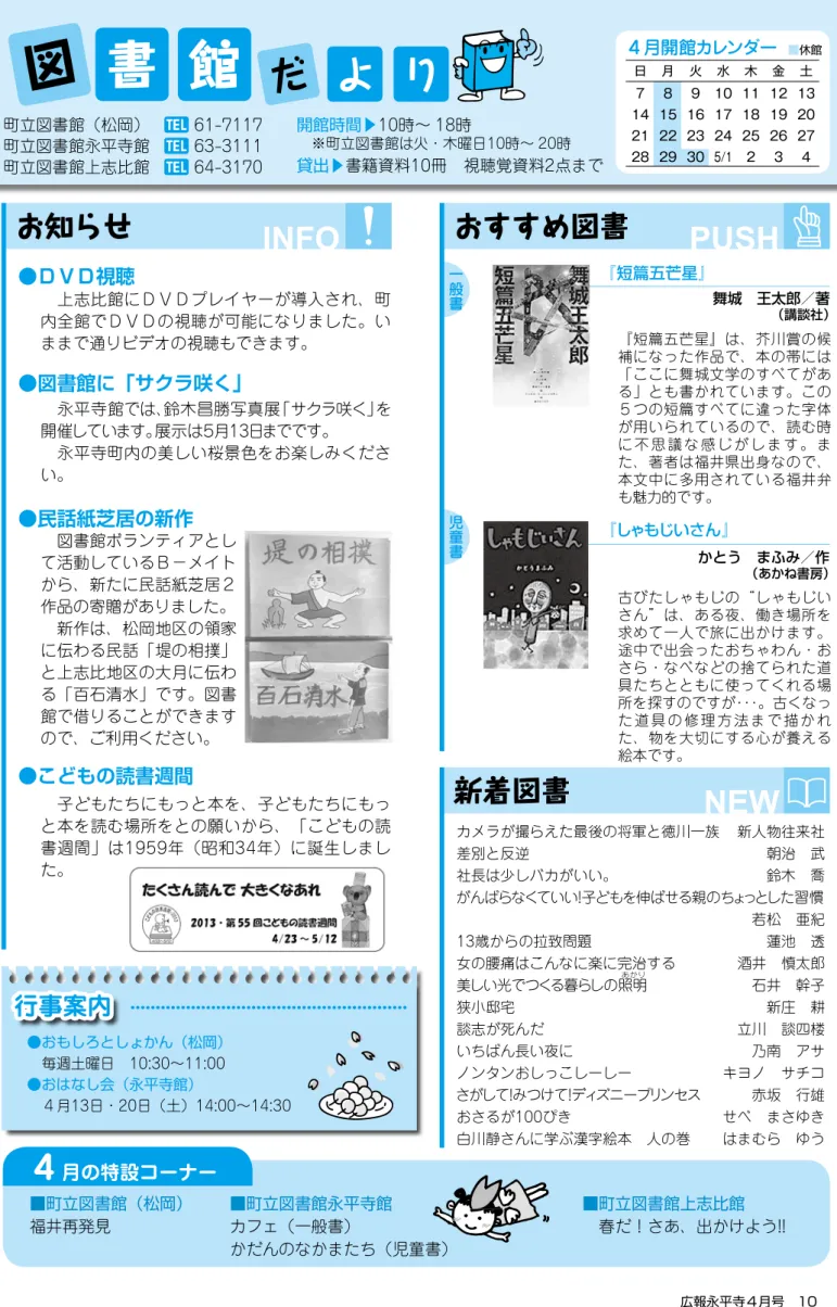 図 書 館 町立図書館（松岡）  61-7117 町立図書館永平寺館   63-3111 町立図書館上志比館   64-3170 開館時間▶10時∼ 18時  ※町立図書館は火・木曜日10時∼ 20時 貸出▶書籍資料10冊 視聴覚資料2点まで ４月開館カレンダー ■休館 お知らせ おすすめ図書 新着図書だよ りINFO PUSH NEW『短篇五芒星』 舞城 王太郎／著 （講談社）『しゃもじいさん』 行事案内 ●おもしろとしょかん（松岡）  毎週土曜日 10:30∼11:00 ●おはなし会（永平寺館）  ４月