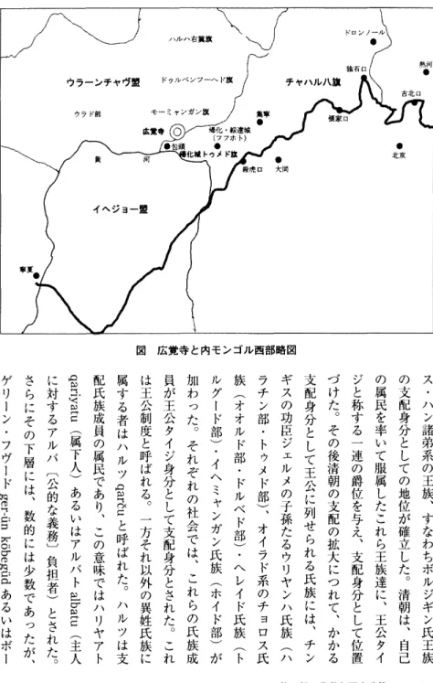 図 広覚寺 と内モンゴル西部略図 ス ・ ハ ン 諸 弟 系 の 王 族 ︑ す な わ ち ボ ル ジ ギ ン 氏 王 族の支配身分としての地位が確立した︒清朝は︑自 己の属民を率いて服属したこれら王族達に︑王公タイジと称する一連の爵位を与え︑支配身分として位置づけた︒その後清朝の支配の拡大につれて︑かかる支配身分として王公に列せられる氏族には︑チ ンギスの功臣ジェルメの子孫たるウリヤンハ氏族(ハラチン部・トゥメド部)︑オイラド系のチョロス氏族(オオルド部・ドルベド部)・ヘレイド氏族(トルグード部)・イヘ