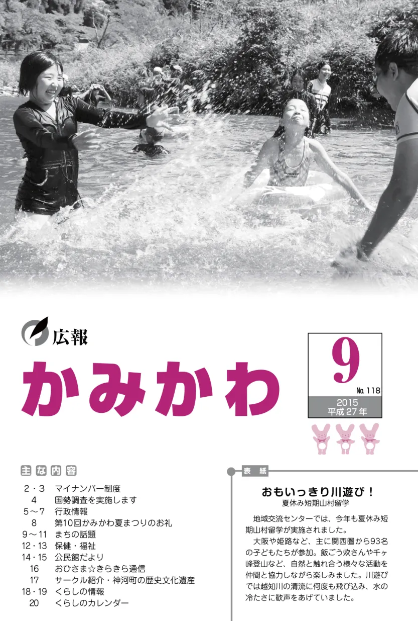 表 紙 主 な 内 容  地域交流センターでは、今年も夏休み短 期山村留学が実施されました。  大阪や姫路など、主に関西圏から93名 の子どもたちが参加。飯ごう炊さんや千ヶ 峰登山など、自然と触れ合う様々な活動を 仲間と協力しながら楽しみました。川遊び では越知川の清流に何度も飛び込み、水のおもいっきり川遊び！広報 2  ・３４5 ∼ 78 9 ∼ 1112・1314・151617 18・19 マイナンバー制度  国勢調査を実施します行政情報 第10回かみかわ夏まつりのお礼まちの話題保健・福祉公民館だよりお