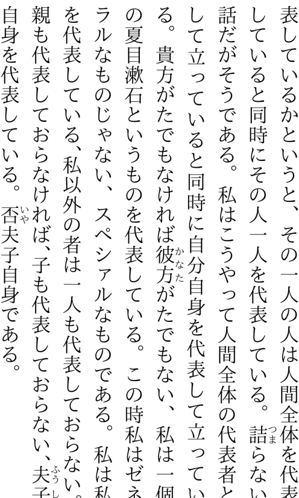 表 し ているかというと︑その一人の人は人間全体を代表していると同時にその人一人を代表している︒詰らない つま話だがそうである︒私はこうやって人間全体の代表者として立っていると同時に自分自身を代表して立っている︒貴方がたでもなければ彼方がたでもない︑私は一個かなたの夏目漱石というものを代表している︒この時私はゼネラルなものじゃない︑スペシァルなものである︒私は私を代表している︑私以外の者は一人も代表しておらない ︒親も代表しておらなければ︑子も代表しておらない︑夫子ふうし自身を代表している︒否夫子自身である