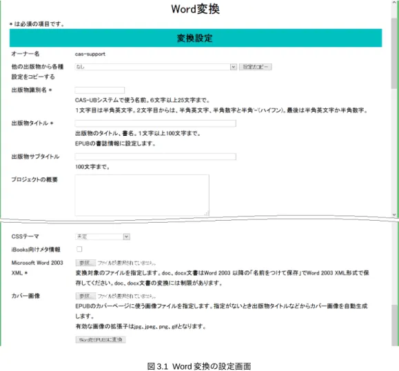 図 3.1 Word 変換の設定画面 * がついている項目は必須の項目です。 3.2 必須の設定項目 (1) 出版物識別名 CAS-UB システムが管理用に用いる名前です。６文字以上 25 文字までで、１文字目は 半角英文字。２文字目からは、半角英文字、半角数字と半角'-'(ハイフン)。最後は半角英 文字か半角数字で指定してください。 (2) 出版物タイトル 出版物のタイトル（書名）を入力してください。出版物タイトルは EPUB の書誌情報 に設定されます。 (3) Microsoft Word 2003 