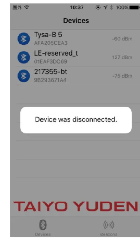Figure 6: Disconnected from device  2.4  Beacons Screen  ビーコン画面には、モバイルデバイスの範囲内の正しいフォーマットでビーコン（接続不可 能）を出力しているすべてのデバイスが表示されます。 正しいビーコン形式は太陽誘電の soliot ビーコン形式で、他のビーコンは除外され、ビーコン画面には表示されません。 すべて のビーコンは、最新の受信ビーコンデータを示すテーブルセルを作成します。 図 7 は、テーブ ルセルのレイアウトと各アイコンの意味を示し