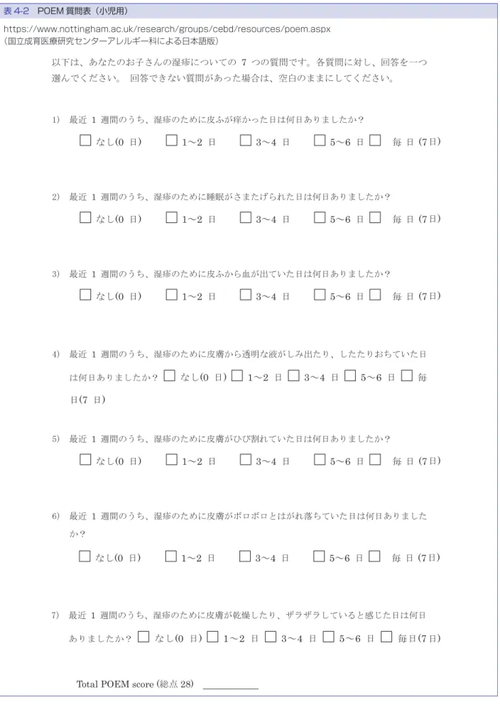 表 4-2　POEM 質問表（小児用） https://www.nottingham.ac.uk/research/groups/cebd/resources/poem.aspx （国立成育医療研究センターアレルギー科による日本語版） なし (0  日)      1～2  日      3～4  日      5～6  日 毎 日 (7 日)  7) 最近 1  週間のうち、湿疹のために皮膚が乾燥したり、ザラザラしていると感じた日は何日 ありましたか？ なし (0  日)    1～2  日    3～4