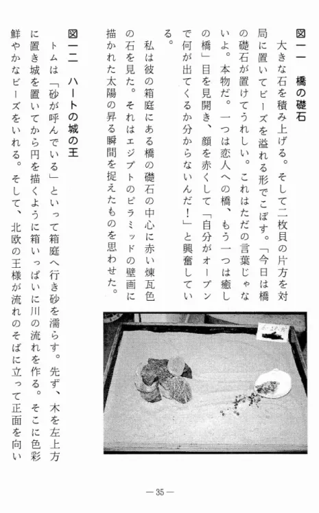 図 一 一 橋 の 礎 石大きな石を積 み 上 げ る ︒ そ し て 二 枚 貝 の 片 方 を 対局に置いてビーズを溢れる形でこぼす︒﹁今日は橋の礎石が置けてうれしい︒これはただの言葉じゃないよ︒本物だ︒一つは恋人への橋︑もう一つは癒しの橋﹂目を見開き︑顔を赤くして﹁自分がオープ ンで何が出てくるか分からないんだ!﹂と興奮している︒私は彼の箱庭にある橋の礎石の中心に赤い煉瓦色の石を見た︒それはエジプトのピラミッドの壁画に描かれた太陽の昇る瞬間を捉えたものを思わせた︒ 図一一一ハートの城の王トムは﹁砂が呼