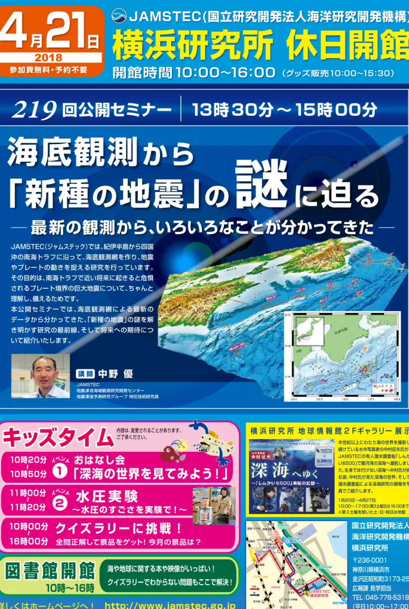 図 書 館 開 館 海や地球に関する本や映像がいっぱい！ クイズラリーでわからない問題もここで解決！ 10時∼16時 詳しくはホームページへ！ http://www.jamstec.go.jp4月21日2018参加費無料・予約不要 開館時間10：00∼16：00  （グッズ販売10：00∼15：30） JAMSTEC(国立研究開発法人海洋研究開発機構)横浜研究所 休日開館キッズタイムクイズ ラリー に 挑 戦 ！∼10時00分16時00分全問正解して景品をゲット！今月の景品は？国立研究開発法人海洋研究開発機