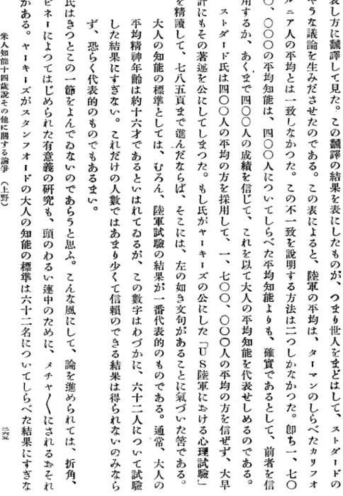 表 し 方 に 飜 譯 し て 見 た ︒ こ の 飜 課 の 結 果 を 表 に し た も の が ︑ つ ま う 世 人 を ま ど は し て ︑ ス ト ダ ー ド のやうな議論を生みださせたのである︒この表によると︑陸軍の平均は︑ターマンのしらべたカジフオルニア人の平均とは一致しなかつた︒この不一致を説明する方法は二つしかなかつた︒即ち一︑七〇〇︑〇〇〇の平均知能は︑四〇〇人についてしらべた平均知能よりも︑確實であるとして︑前者を信用するか︑あくまで四〇〇人の成績を信じて︑これを以て大人の平均知