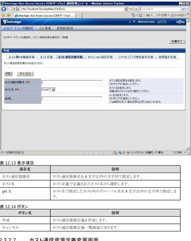 表 12.13 表示項目 項目名 説明 ホスト通信資源名 ホスト通信資源名を 8 文字以内の文字列で指定します。 ホスト名 ホスト定義で定義されたホスト名から選択します。 gbl 名 ホスト名で指定したホスト内のグローバル名を 8 文字以内の文字列で指定しま す。 表 12.14 ボタン ボタン名 説明 作成 ホスト通信資源定義を作成します。 キャンセル ホスト通信資源定義一覧画面に戻ります。 12.3.2.7  ホスト通信資源定義変更画面 ホスト通信資源定義一覧画面で「変更」をクリックすると、以下の画面が