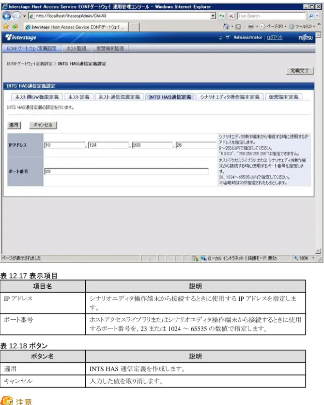 表 12.17 表示項目 項目名 説明 IP アドレス シナリオエディタ操作端末から接続するときに使用する IP アドレスを指定しま す。 ポート番号 ホストアクセスライブラリまたはシナリオエディタ操作端末から接続するときに使用 するポート番号を、23 または 1024 ～ 65535 の数値で指定します。 表 12.18 ボタン ボタン名 説明 適用 INTS HAS 通信定義を作成します。 キャンセル 入力した値を取り消します。 注意 ・ シナリオエディタを使用しない場合、本定義は省略可能です。 ・ 本