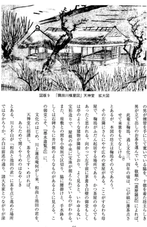 図 版 9 「 隅 田 川 楳 屋 図 」 天 神 堂 拡 大 図 の男が煙管を手にして寛いでいる脇を︑十徳を着た坊主らしき男が立て出しのお茶を運んでいる︒敬順の﹁遊歴雑記﹂によれば︑ 此蓄主鞠嶋︑過し文化三ゞ四年の頃は︑己が娘に薄茶点さ ︵妬︶せて来賓をもてなしけるとあるが︑本図の坊主は鞠嶋その人であろう︒その左隣にさらにやや広めの家屋がある︒ここがすなわち母屋で︑鞠嶋がふだん起居する場所であり︑かつ茶屋の中心でもあったと思われる︒向かって左手前に茅葺き白壁の御堂もしくは亭のような建物が隣接しており︑よく