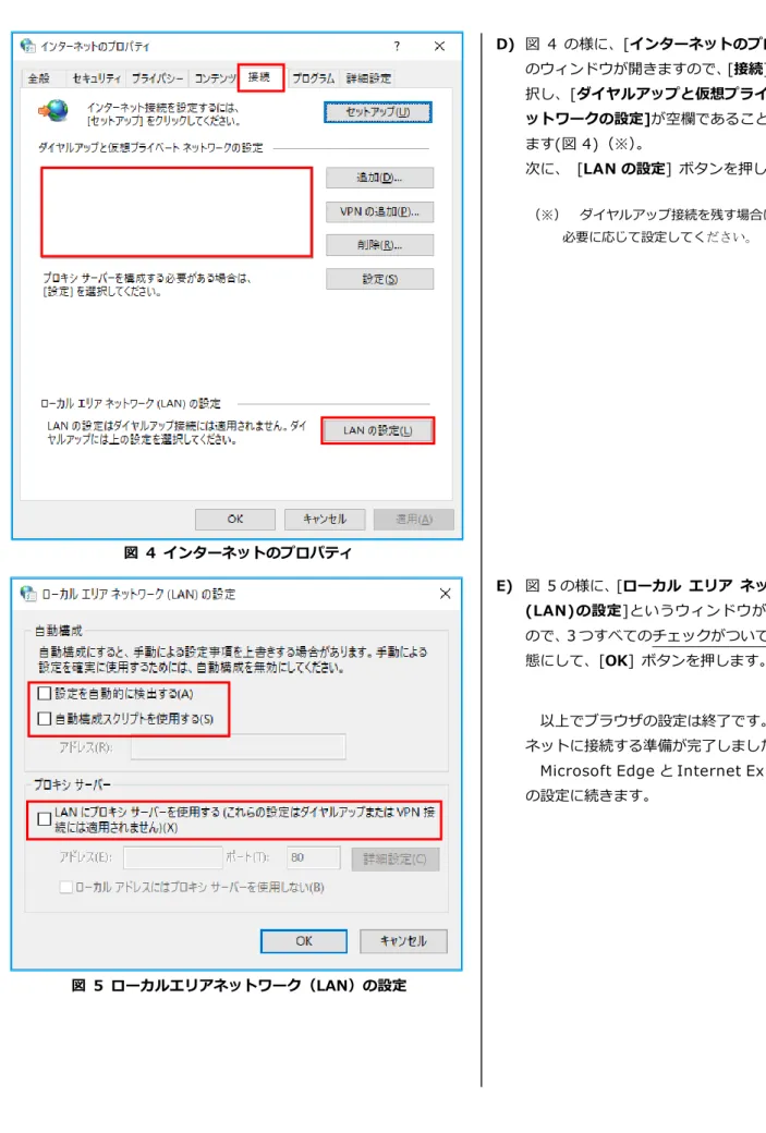 図  4  インターネットのプロパティ  図  5  ローカルエリアネットワーク（LAN）の設定  D)  図  4 の様に、[インターネットのプロパティ]のウィンドウが開きますので、[接続]タブを選択し、[ダイヤルアップと仮想プライベートネットワークの設定]が空欄であることを確認します(図 4)（※）。 次に、  [LAN の設定]  ボタンを押します。 （※）  ダイヤルアップ接続を残す場合は、 必要に応じて設定してください。 E)  図  5 の様に、[ローカル  エリア  ネットワーク(LAN)の設