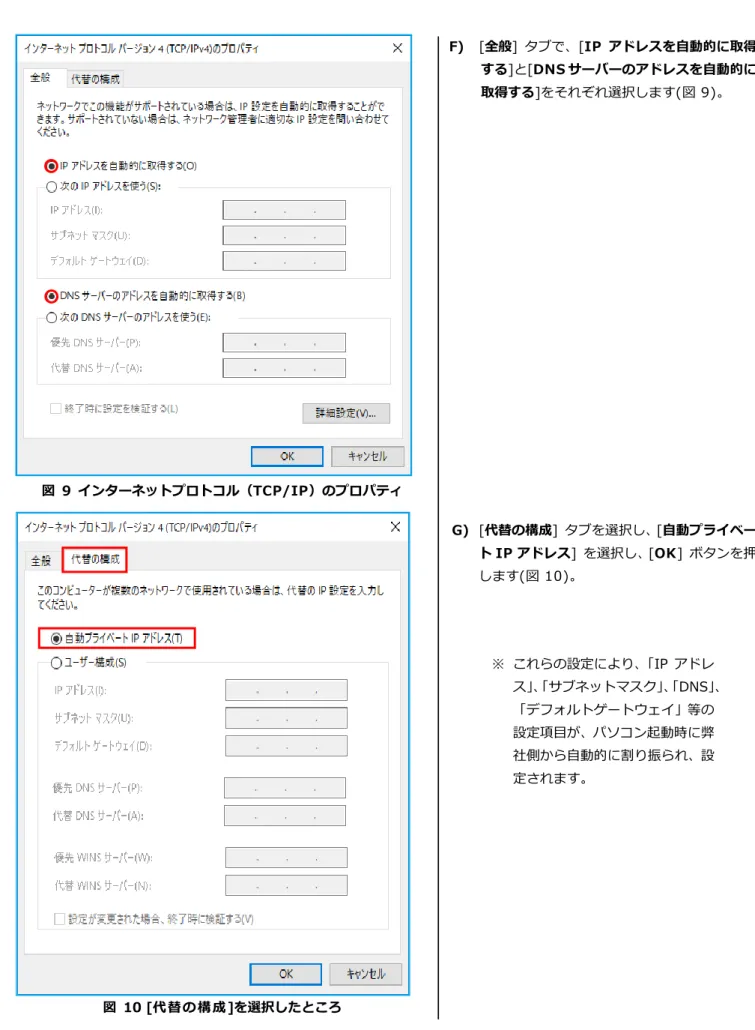 図  9  インターネットプロトコル（TCP/IP）のプロパティ  図  10 [代替の構成]を選択したところ  F)  [全般]  タブで、[IP アドレスを自動的に取得する]と[DNS サーバーのアドレスを自動的に取得する]をそれぞれ選択します(図 9)。 G)  [代替の構成]  タブを選択し、[自動プライベー ト IP アドレス]  を選択し、[OK]  ボタンを押します(図 10)。 ※ これらの設定により、「IP アドレス」、「サブネットマスク」、「DNS」、「デフォルトゲートウェイ」等の設定項