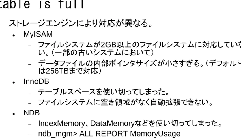 table is full   ストレージエンジンにより対応が異なる。   MyISAM   ファイルシステムが2GB以上のファイルシステムに対応していな い。（一部の古いシステムにおいて）   データファイルの内部ポインタサイズが小さすぎる。（デフォルトで は256TBまで対応）   InnoDB   テーブルスペースを使い切ってしまった。   ファイルシステムに空き領域がなく自動拡張できない。   NDB   IndexMemory、DataMemoryなどを使い切ってしまった。 
