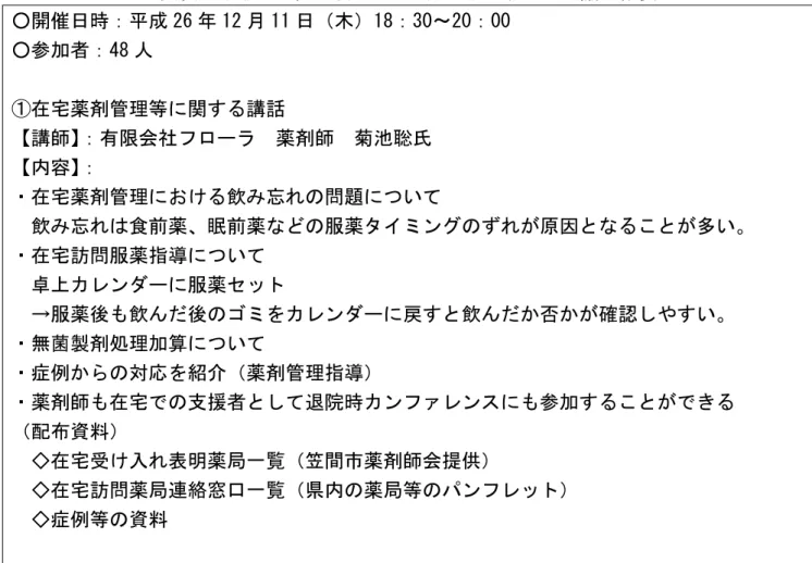 図表  平成 26 年 12 月 11 日における地域ケア会議の概要  ○開催日時：平成 26 年 12 月 11 日（木）18：30～20：00  ○参加者：48 人  ①在宅薬剤管理等に関する講話  【講師】 ：有限会社フローラ  薬剤師  菊池聡氏  【内容】 ：  ・在宅薬剤管理における飲み忘れの問題について  飲み忘れは食前薬、眠前薬などの服薬タイミングのずれが原因となることが多い。  ・在宅訪問服薬指導について    卓上カレンダーに服薬セット  →服薬後も飲んだ後のゴミをカレンダーに戻すと飲ん