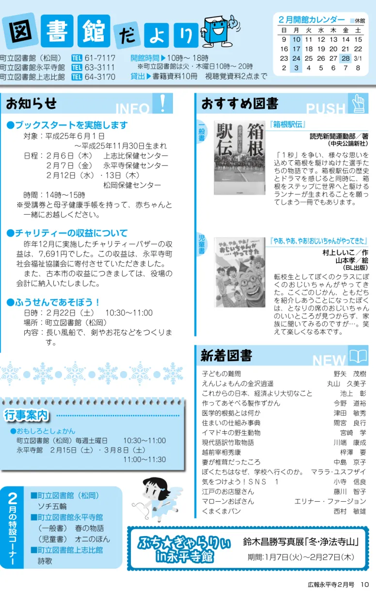 図 書 館 町立図書館（松岡）  61-7117 町立図書館永平寺館   63-3111 町立図書館上志比館   64-3170 10時∼ 18時  ※町立図書館は火・木曜日10時∼ 20時 書籍資料10冊 視聴覚資料2点まで お知らせ おすすめ図書 新着図書だよ りINFO PUSH NEW『箱根駅伝』 読売新聞運動部／著 （中央公論新社）『やあ、やあ、やあ！おじいちゃんがやってきた』 ２ 月 の 特 設 コ ー ナ ー  ソチ五輪 永平寺  （一般書） 春の物語  （児童書） オニのほん 詩歌 対象：平