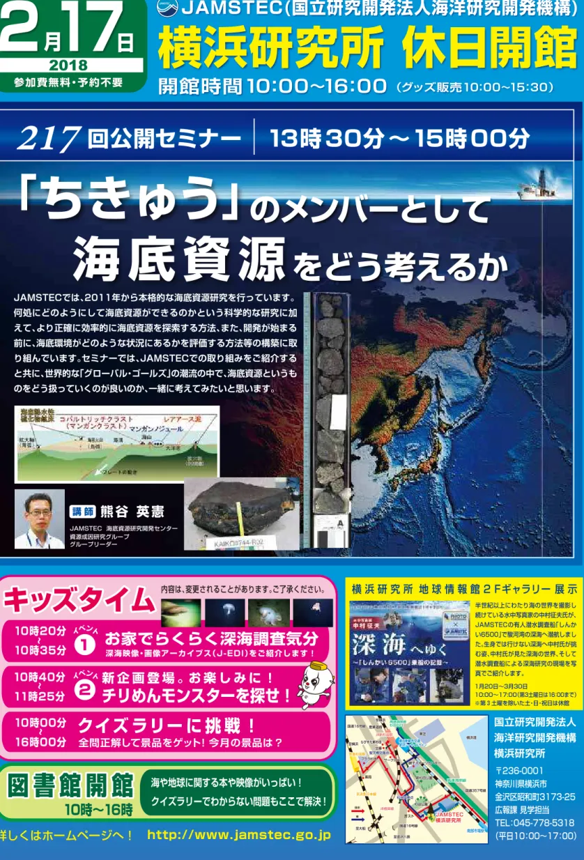 図 書 館 開 館 海や地球に関する本や映像がいっぱい！ クイズラリーでわからない問題もここで解決！ 10時∼16時 詳しくはホームページへ！ http://www.jamstec.go.jp2月17日2018参加費無料・予約不要 開館時間10：00∼16：00  （グッズ販売10：00∼15：30） JAMSTEC(国立研究開発法人海洋研究開発機構)横浜研究所 休日開館キッズタイム10時20分10時35分∼∼10時40分11時25分クイズ ラリー に 挑 戦 ！∼10時00分16時00分全問正解して景品を