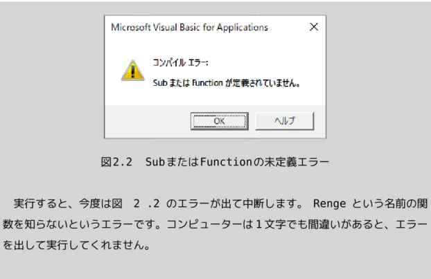 図 2.2　Subまたは Functionの未定義エラー 　実行すると、今度は図 2 .2 のエラーが出て中断します。 Renge という名前の関 数を知らないというエラーです。コンピューターは 1 文字でも間違いがあると、エラー を出して実行してくれません。 セルを空にする 　セル A1 を空にするには以下のように書きます。"" は「何もない」ことを意味しま す。     Range("A1").Value = "" Value       プロパティの省略