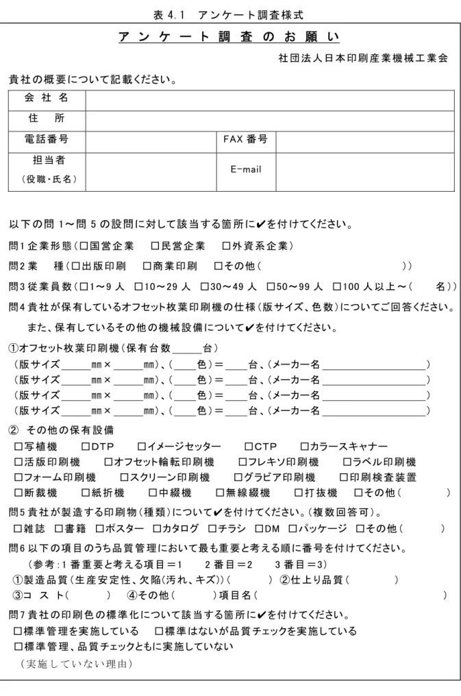 表 4.1  ア ン ケ ー ト 調 査 様 式 ア  ン  ケ  ー  ト  調  査  の  お  願  い                                                                                社 団 法 人 日 本 印 刷 産 業 機 械 工 業 会   貴 社 の概 要 について記 載 ください。  会   社   名   住     所   電 話 番 号   FAX 番 号 担 当 者   （役 職 ・氏 名 ） E-ma