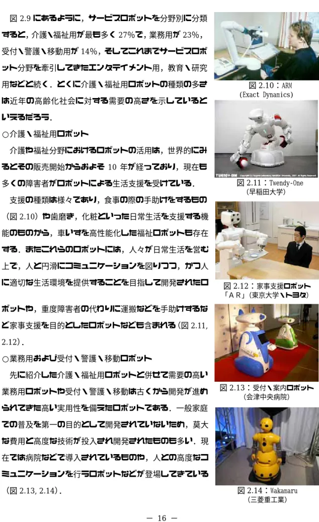 図 2.9 にあるように，サービスロボットを分野別に分類 す ，そしてこれまでサービスロボ ッ ○介護・福祉用ロボット  介護や福祉分野におけるロボットの活用は，世界的にみ るとその販売開始からおよそ 10 年が経っており，現在も 多くの障害者がロボットによる生活支援を受けている．  支援の種類は様々であり，食事の際の手助けをするもの （図 2.10）や歯磨き，化粧といった日常生活を支援する機 能のものから，車いすを高性能化した福祉ロボットも存在 する．またこれらのロボットには，人々が日常生活を営む 上で，