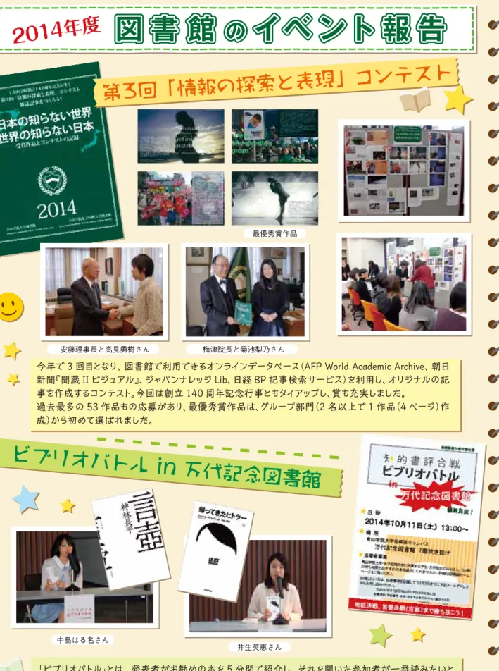 図 書 館 の イベ ント 報 告 第3回「情報の探索と表現」コンテスト ビブリオバトル in 万代記念図書館今年で 3 回目となり、図書館で利用できるオンラインデータベース （AFP World Academic Archive、朝日新聞『聞蔵 II ビジュアル』、ジャパンナレッジ Lib、日経 BP 記事検索サービス）を利用し、オリジナルの記事を作成するコンテスト。今回は創立 140 周年記念行事ともタイアップし、賞も充実しました。過去最多の 53 作品もの応募があり、最優秀賞作品は、グループ部門（2 