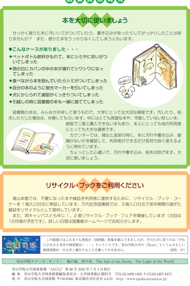 図  書  館  広  報  板   この館報ではこれまでも何度か「図書館」特集を組んできましたが、そのたびに思うのは「それ にひきかえ本学の図書館は・・・」ということです。青山学院大学の「Heart」としてふさわしい 新図書館が一日も早く誕生することを願ってやみません。             （倉松 中）  青山学院スクール・モットー 地の塩、世の光 The Salt of the Earth、The Light of the World 青山学院大学図書館報 AGULI 第 88 号 2010 年 7