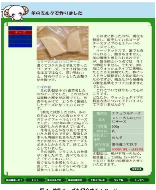 図 4 羊乳チーズを紹介する！ページ ため、個人向けの注文の場合は、注文を受けてから製造してすぐ発送するということを 行っているため、手間がかかっていると説明されている。値段は 10 個で 2,500 円となって いる。 このように松山農場のホームページは、商品紹介のページに『こぼれ話』等をおりまぜ たりすることで、訪問者の興味を惹きつける工夫を各所に施した充実したページとなって いる。 柳生氏に聞いてみると、更新されたホームページはかなり良くなっているが、その作成 はプロ並みの個人に依頼しており、ホームペ