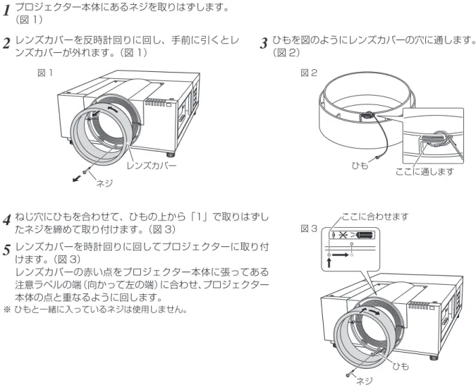 図 1 図 2 図 3  安全のためにレンズカバーに落下防止用ひもを取り付けてください。レンズカバー落下防止用ひも プロジェクターを据え付ける前に、プロジェクター本体にレンズを取り付けます。はじめにプロジェクターを使用する環境に合ったレンズを決めます。本機に適合するレンズ品番およびレンズの仕様は、取扱販売店にご相談ください。レンズの取り付け及び交換は、安全のため専門の販売技術員、または、サービス技術員にご相談ください。 お客様自身での取り付け・交換はしないでください。 レンズ取り付け後、プロジェクターを設置
