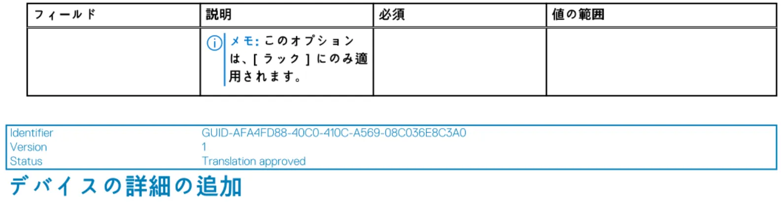 表 17. 物理グループの属性の詳細 （続き） フィールド 説明 必須 値の範囲 メモ: このオプション は、［ラック］にのみ適 用されます。 Identifier GUID-AFA4FD88-40C0-410C-A569-08C036E8C3A0 Version 1