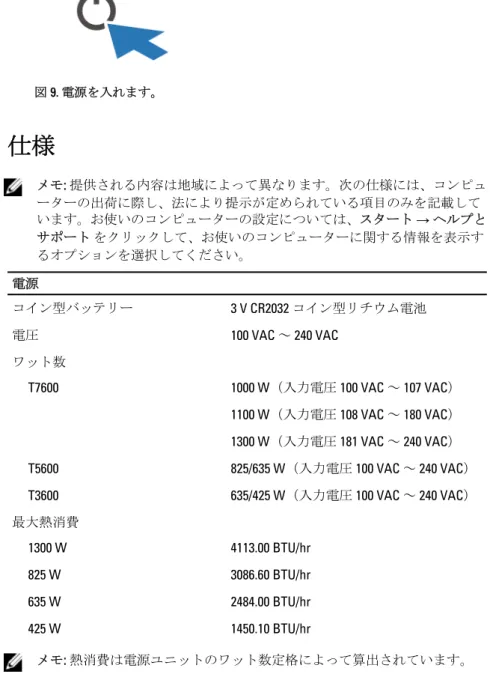 図 9. 電源を入れます。 仕様 メモ :  提供される内容は地域によって異なります。次の仕様には、コンピュ ーターの出荷に際し、法により提示が定められている項目のみを記載して います。お使いのコンピューターの設定については、スタート  → ヘルプと サポート をクリックして、お使いのコンピューターに関する情報を表示す るオプションを選択してください。 電源 コイン型バッテリー 3 V CR2032  コイン型リチウム電池 電圧 100 VAC  ～  240 VAC ワット数 T7600 1000 W （