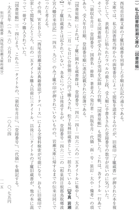 図 書 原 帳 』 に よ れ ば、 了 廬 に 関 わ る 蔵 書 群 は、 登 録 番 号 一 四 六 一 四 ― 一 四 六 二 八 の 一 五 タ イ ト ル に 集 中 し、 大 正八年〈一九一九〉一二月一七日に合併価三八〇円で購入され、松下見林旧蔵書として一括されている（【写真岩 瀬１】）。了廬旧蔵書とは記されていない。各本については後述するが、登録番号一四六二二の『和泉国日根郡鳥取郷波多宮八幡宮来由記』（一四五・九〇）のみ了廬の印が押されていないものの、岩瀬文庫に帰するまでの伝来は同じであった