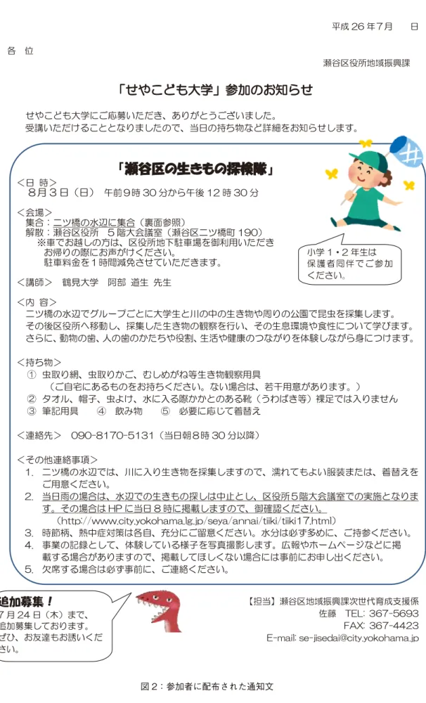 図 2：参加者に配布された通知文 平成 26 年７月    日各 位  瀬谷区役所地域振興課   「せやこども大学」参加のお知らせ せやこども大学にご応募いただき、ありがとうございました。 受講いただけることとなりましたので、当日の持ち物など詳細をお知らせします。 ＜日 時＞ ８月3日（日） 午前９時30分から午後12時30分        ＜会場＞ 集合：二ツ橋の水辺に集合（裏面参照） 解散：瀬谷区役所  5階大会議室（瀬谷区二ツ橋町190） ※車でお越しの方は、区役所地下駐車場を御利用いただき お帰りの