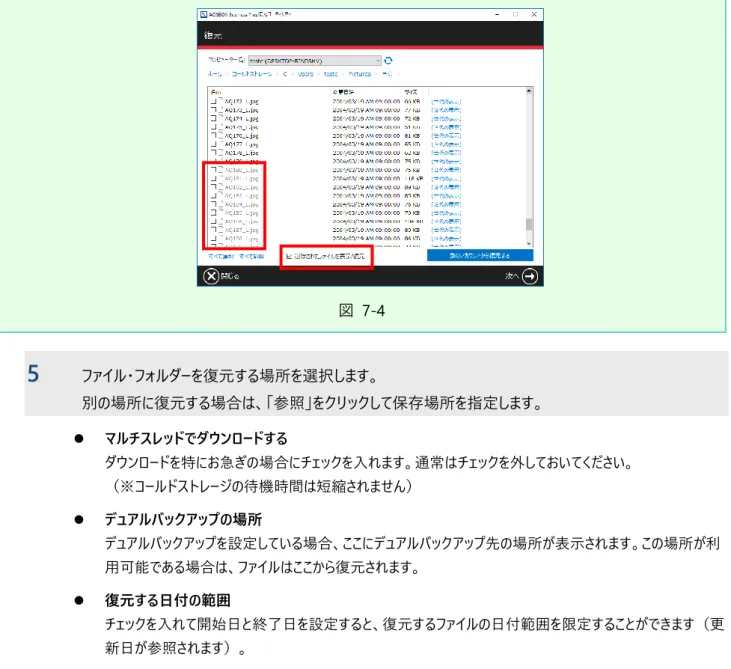 図  7-4  5  ファイル・フォルダーを復元する場所を選択します。  別の場所に復元する場合は、「参照」をクリックして保存場所を指定します。  ⚫  マルチスレッドでダウンロードする  ダウンロードを特にお急ぎの場合にチェックを入れます。通常はチェックを外しておいてください。  （※コールドストレージの待機時間は短縮されません）  ⚫  デュアルバックアップの場所  デュアルバックアップを設定している場合、ここにデュアルバックアップ先の場所が表示されます。この場所が利 用可能である場合は、ファイルはここ