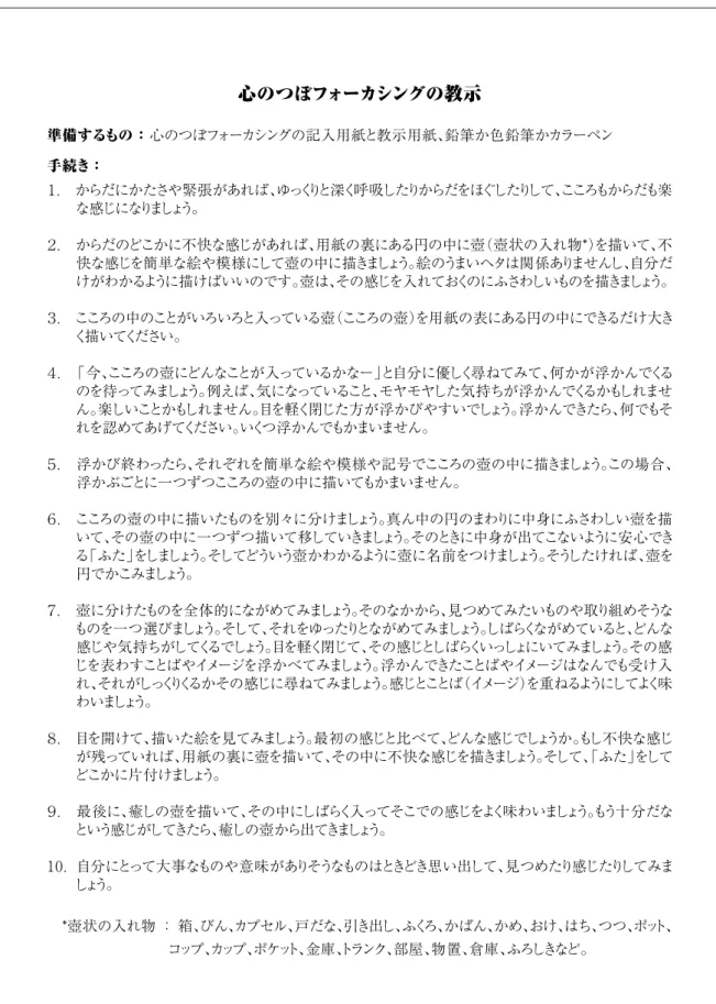 図 ３　心のつぼフォーカシングの教示用紙 心のつぼフォーカシングの教示 準備するもの ： 心のつぼフォーカシングの記入用紙と教示用紙、鉛筆か色鉛筆かカラーペン手続き ： １.　からだにかたさや緊張があれば、ゆっくりと深く呼吸したりからだをほぐしたりして、こころもからだも楽な感じになりましょう。２．　からだのどこかに不快な感じがあれば、用紙の裏にある円の中に壺（壺状の入れ物*）を描いて、不 快な感じを簡単な絵や模様にして壺の中に描きましょう。絵のうまいヘタは関係ありませんし、自分だ けがわかるように描けばいい