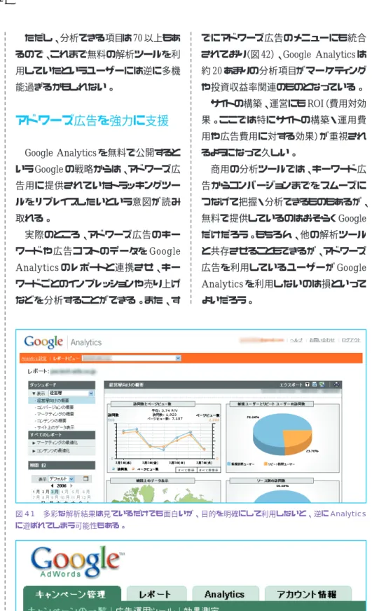図 41 多彩な解析結果は見ているだけでも面白いが、目的を明確にして利用しないと、逆に Analytics に遊ばれてしまう可能性もある。 図 42 アドワーズ広告のユーザーには、管理ページに Analytics タブが表示される。Google が無料で 提供するのは、さらにアドワーズ広告を活用してほしいという意図があるのだろう。元は有料だったツールを無料で提供Google  Analytics は、ウェブのアクセスログ解析ツールとサービスを提供していた Urchin という企業を買収して手に入れたサービス