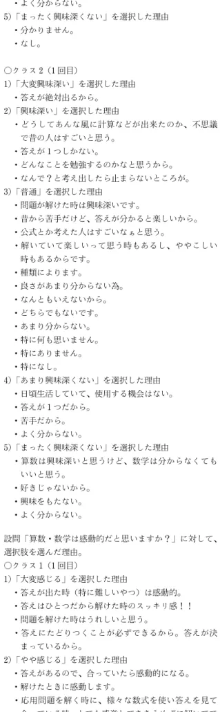 表 7 選択した理由（1 回目） 設問「算数・数学は興味深いと思いますか？」に対して、 選択肢を選んだ理由。 ○クラス 1（1 回目） 1） 「大変興味深い」を選択した理由 ・自分が理解したら、今までできなかった問題が解け るようになり、新たな問題にチャレンジできるから。 2） 「興味深い」を選択した理由 ・公式を覚えたりすることに興味あります。 ・色々な解き方やパターンがあるけど、答えはたった 1 つになるところは面白いと思うから。 ・簡単に答えが見つかるものも多いが、数字のそのも のの性質がよく分からな