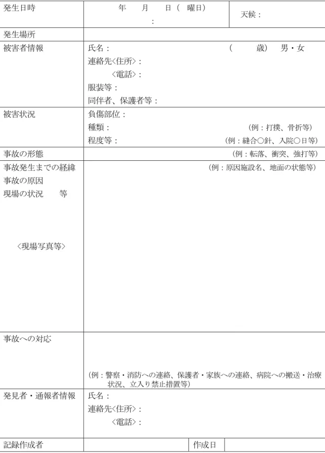 表 7  事故情報の報告・記録様式の例 発生日時          年    月    日（  曜日）                        ：  天候：  発生場所  被害者情報  氏名：                            （      歳）  男・女  連絡先<住所>：        <電話>：  服装等：  同伴者、保護者等：  被害状況  負傷部位：  種類：                                  (例：打撲、骨折等) 