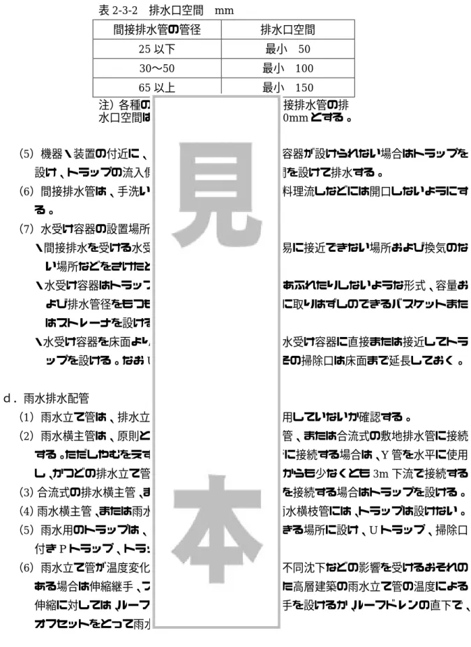 表 2-3-2  排水口空間  mm  間接排水管の管径  排水口空間  25 以下  最小  50  30〜50  最小  100  65 以上  最小  150  注）各種の飲料用貯水タンクなどの間接排水管の排 水口空間は、 上表にかかわらず最小 150mm とする。 （5）機器・装置の付近に、適当な器具がなく、水受け容器が設けられない場合はトラップを 設け、トラップの流入側の排水管途中に排水口空間を設けて排水する。  （6）間接排水管は、手洗い器、洗面器、手洗い流し、料理流しなどには開口しないようにす