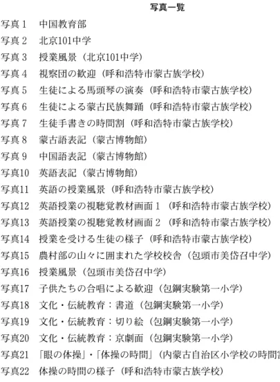 表 ２  日本の義務教育段階の教育課程表 表 ３  中国の義務教育段階の教育課程表 写真一覧 写真 １  中国教育部 写真 ２  北京 101 中学 写真 ３  授業風景（北京 101 中学） 写真 ４  視察団の歓迎（呼和浩特市蒙古族学校） 写真 ５  生徒による馬頭琴の演奏（呼和浩特市蒙古族学校） 写真 ６  生徒による蒙古民族舞踊（呼和浩特市蒙古族学校） 写真 ７  生徒手書きの時間割（呼和浩特市蒙古族学校） 写真 ８  蒙古語表記（蒙古博物館）  写真 ９  中国語表記（蒙古博物館） 写真 10  