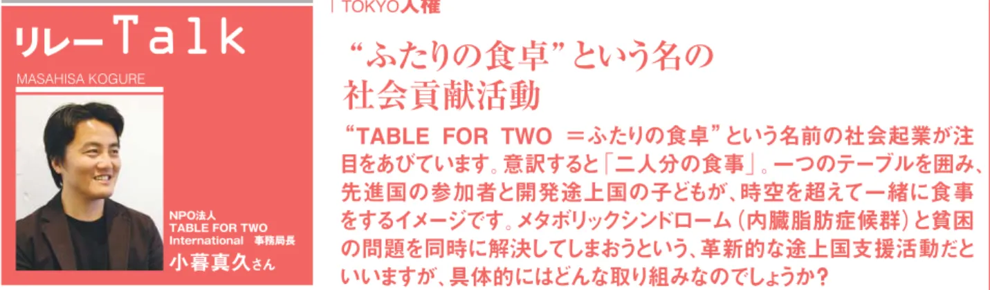 TABLE  FOR  TWO  ＝ふたりの食卓 という名前の社会起業が注 目をあびています。意訳すると「二人分の食事」。一つのテーブルを囲み、 先進国の参加者と開発途上国の子どもが、時空を超えて一緒に食事 をするイメージです。 メタボリックシンドローム（内臓脂肪症候群） と貧困 の問題を同時に解決してしまおうという、革新的な途上国支援活動だと いいますが、具体的にはどんな取り組みなのでしょうか？ ふたりの食卓 という名の 社会貢献活動 小暮真久さん NPO法人 TABLE FOR TWO Internat
