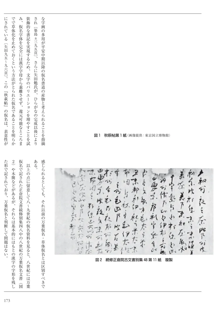 図 1 秋萩帖第 1 紙 （画像提供：東京国立博物館）  図 2 続修正倉院古文書別集 48 第 11 紙 複製な字画の多用が平安中期以降の仮名書道の産物と考えられることを指摘され︹築島a三九五頁︺︑さらに矢田勉氏が︑ひらがなの完成以後により装飾的な書記を実現するため︑文字のバリエーションを増やすことを試み︑仮名字体を完全には漢字字母から乖離させず︑還元可能なところまでで草体化を止めておくという方法がとられた仮名であることを明らかにされている︹矢田九五〜九六頁︺︒この﹃秋萩帖﹄の仮名は︑表意性が感じられると