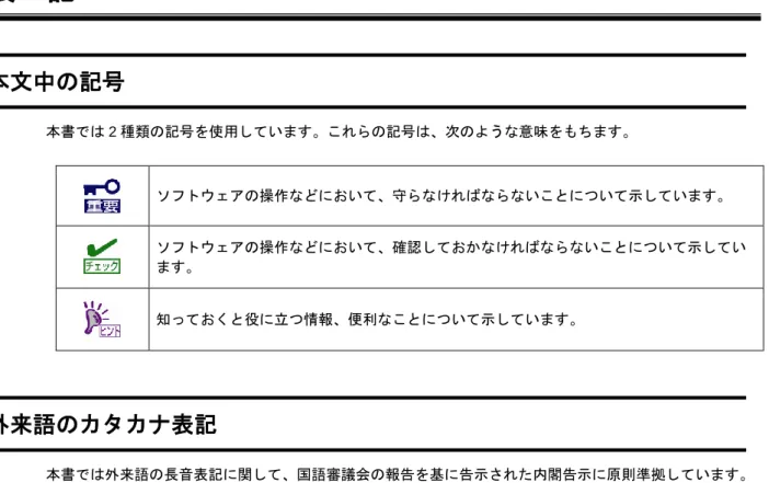 表  記 本文中の記号  本書では 2 種類の記号を使用しています。これらの記号は、次のような意味をもちます。  ソフトウェアの操作などにおいて、守らなければならないことについて示しています。  ソフトウェアの操作などにおいて、確認しておかなければならないことについて示してい ます。  知っておくと役に立つ情報、便利なことについて示しています。  外来語のカタカナ表記  本書では外来語の長音表記に関して、国語審議会の報告を基に告示された内閣告示に原則準拠しています。 ただし、OS やアプリケーションソフトウ