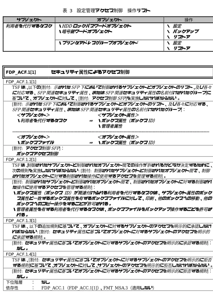 表  3    設定管理アクセス制御  操作リスト  サブジェクト  オブジェクト  操作  ・ HDD ロックパスワードオブジェクト ・暗号鍵ワードオブジェクト ・  設定 ・  バックアップ ・  リストア利用者を代行するタスク ・プリンタアドレスグループオブジェクト 1 ・  設定  ・  リストア  FDP_ACF.1[1]  セキュリティ属性によるアクセス制御 FDP_ACF.1.1[1]    TSF は、以下の[割付:  示された SFP 下において制御されるサブジェクトとオブジェクトのリスト