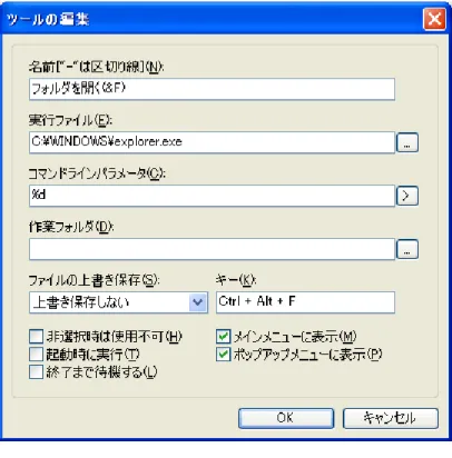 図 6 が実際の編集画面です。それぞれの項目を順番に説明していきます。 図 6 ツールの編集 名前 (N) ツールの名前を指定します。図 6 では、 「フォルダを開く」としています。下の 「メインメニューに表示 (M) 」や「ポップアップメニューに表示 (P) 」にチェックを 入れていると、前者の場合は「ツール (T) 」のメニューの中に、後者の場合は編集 画面を右クリックした時のポップアップメニューの「ツール (S) 」の中に表示され ます。 また、この名前の中で、半角英字の前に「 &amp; 」 ( ア