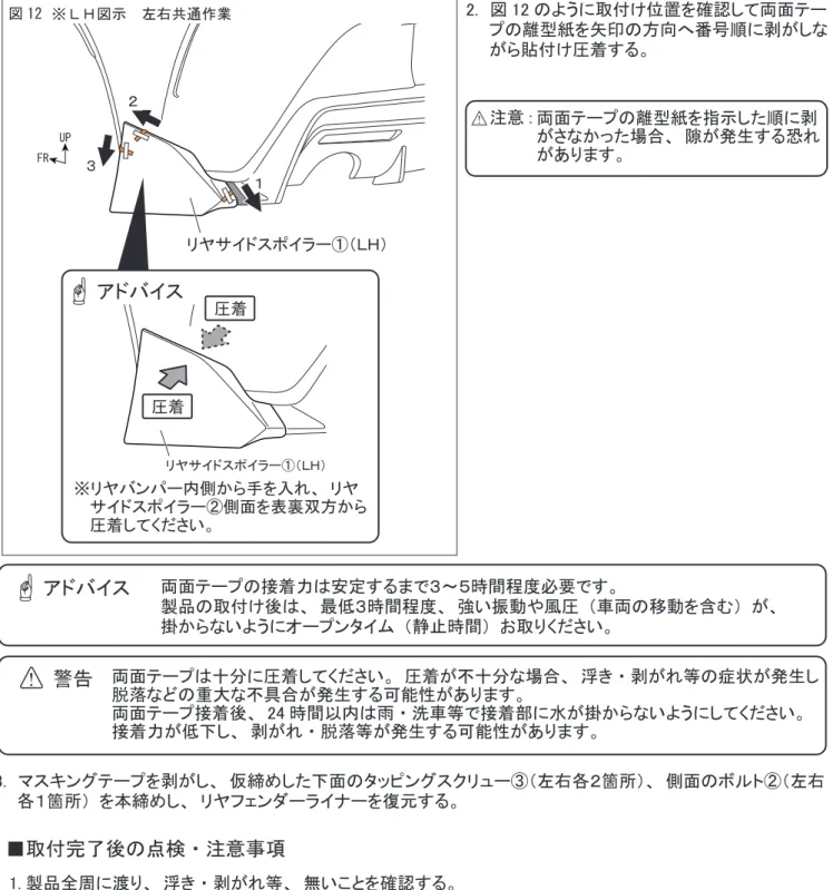 図 12　※ＬＨ図示　左右共通作業 2.　図 12 のように取付け位置を確認して両面テー 　　プの離型紙を矢印の方向へ番号順に剥がしな 　　がら貼付け圧着する。 FR UP リヤサイドスポイラー①（ＬＨ）１２３ 両面テープの離型紙を指示した順に剥 がさなかった場合、 隙が発生する恐れがあります。注意 : 3.　マスキングテープを剥がし、 仮締めした下面のタッピングスクリュー③（左右各２箇所）、 側面のボルト②（左右 　　各１箇所） を本締めし、 リヤフェンダーライナーを復元する。 株式会社トヨタカスタマイジ
