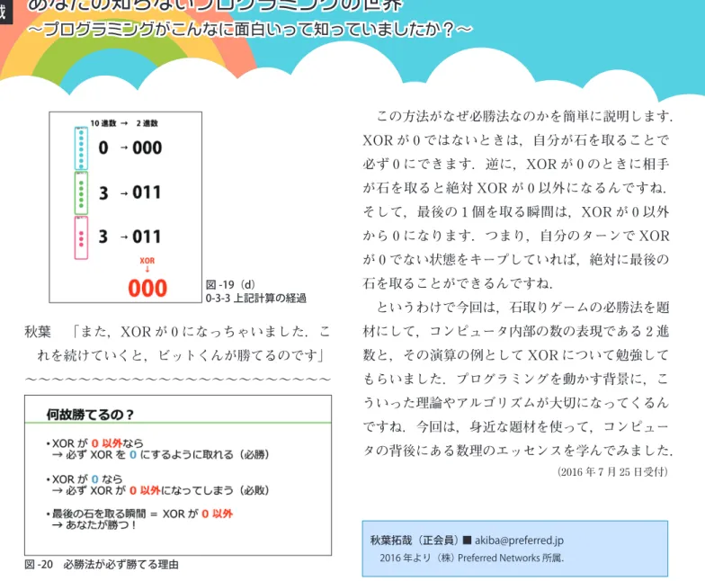 図 -19（d） 0-3-3 上記計算の経過 秋葉 「また，XOR が 0 になっちゃいました．こ れを続けていくと，ビットくんが勝てるのです」 ～～～～～～～～～～～～～～～～～～～～～～～ 図 -20　必勝法が必ず勝てる理由 　この方法がなぜ必勝法なのかを簡単に説明します．XORが0ではないときは，自分が石を取ることで必ず0にできます．逆に，XORが0のときに相手が石を取ると絶対XORが0以外になるんですね．そして，最後の1個を取る瞬間は，XORが0以外から0になります．つまり，自分のターンでXORが0