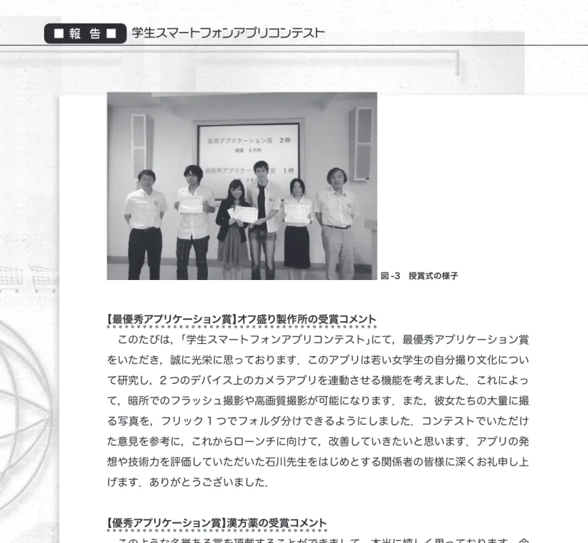図 -3　授賞式の様子 【最優秀アプリケーション賞】オフ盛り製作所の受賞コメント 　このたびは，「学生スマートフォンアプリコンテスト」にて，最優秀アプリケーション賞 をいただき，誠に光栄に思っております．このアプリは若い女学生の自分撮り文化につい て研究し，2 つのデバイス上のカメラアプリを連動させる機能を考えました．これによっ て，暗所でのフラッシュ撮影や高画質撮影が可能になります．また，彼女たちの大量に撮 る写真を，フリック 1 つでフォルダ分けできるようにしました．コンテストでいただけ た意見を参考に