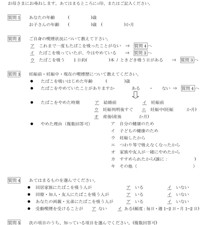 図 1 　アンケート 図 1  アンケート (18) お母さまにお尋ねします。あてはまるところに○ 印、またはご記入ください。質問1  あなたの年齢()歳お子さんの年齢 ()歳()か月質問2  ご自身の喫煙状況について教えて下さい。アこれまで一度もたばこを吸ったことがない ⇒質問4へイたばこを吸っていたが、今はやめている  ⇒ 質問3へウたばこを吸う 1日約()本  /  ときどき吸う日がある  ⇒ 質問 3 へ質問3  妊娠前・妊娠中・現在の喫煙歴について教えてください。たばこを吸いはじめた年齢  ( 