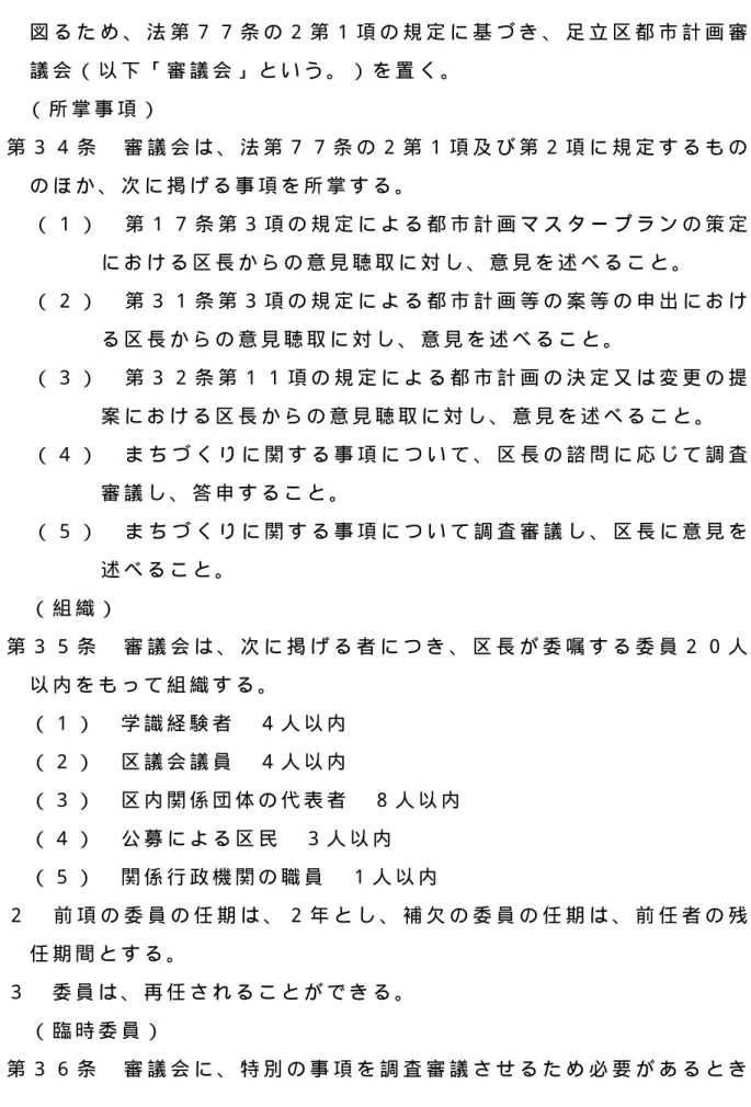 図 る た め 、 法 第 ７ ７ 条 の ２ 第 １ 項 の 規 定 に 基 づ き 、 足 立 区 都 市 計 画 審 議 会 （ 以 下 「 審 議 会 」 と い う 。 ） を 置 く 。   （ 所 掌 事 項 ）   第 ３ ４ 条   審 議 会 は 、 法 第 ７ ７ 条 の ２ 第 １ 項 及 び 第 ２ 項 に 規 定 す る も の の ほ か 、 次 に 掲 げ る 事 項 を 所 掌 す る 。   （ １ ）   第 １ ７ 条 第 ３ 項 の 規 定 に よ る 都 市 計 
