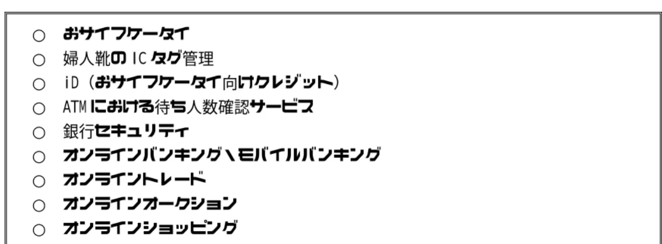 図表  ２-27  生活（取引系）におけるサービス事例  ○  おサイフケータイ  ○  婦人靴の IC タグ管理  ○  iD（おサイフケータイ向けクレジット）  ○  ATM における待ち人数確認サービス  ○  銀行セキュリティ  ○  オンラインバンキング・モバイルバンキング  ○  オンライントレード  ○  オンラインオークション  ○  オンラインショッピング  (３)データベース系  日常生活シーンにおいて、いわゆる「ちょっとした情報」を知りたくなることはよくあ るが、そのような場合も、情報