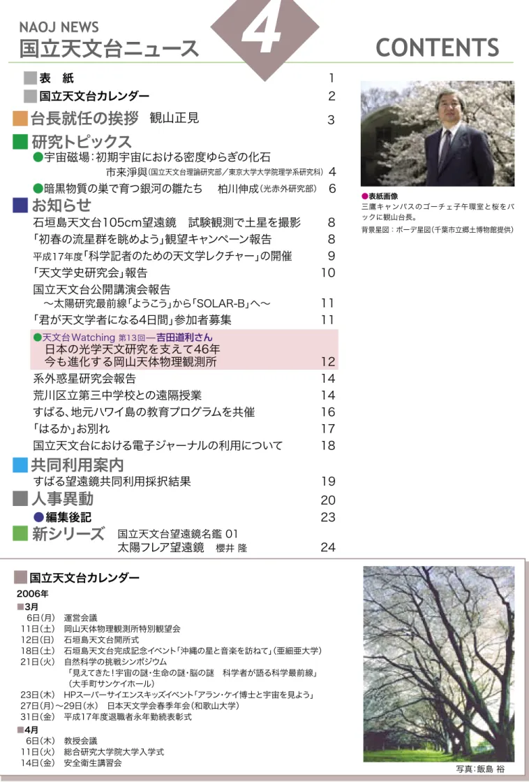 表 紙  1 国立天文台カレンダー  2 お知らせ 研究トピックス 石垣島天文台105cm望遠鏡 試験観測で土星を撮影  8 「初春の流星群を眺めよう」観望キャンペーン報告  8 平成17年度 「科学記者のための天文学レクチャー」の開催  9 「天文学史研究会」報告  10 国立天文台公開講演会報告  〜太陽研究最前線「ようこう」から「SOLAR-B」へ〜   11 「君が天文学者になる4日間」参加者募集  11 ●天文台Watching  第13回 ̶吉田道利さん  日本の光学天文研究を支えて46年  今