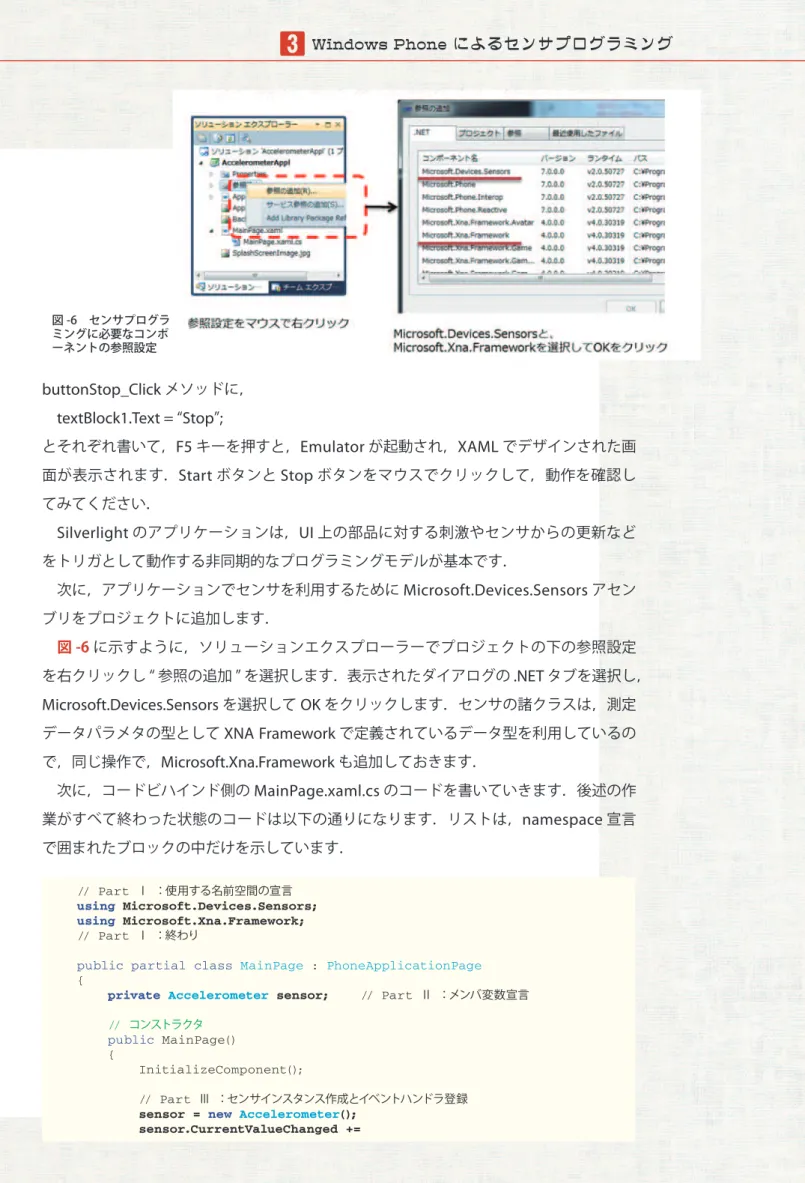 図 -6　センサプログラ ミングに必要なコンポ ーネントの参照設定 buttonStop_Click メソッドに，   textBlock1.Text =  “ Stop ” ; とそれぞれ書いて， F5 キーを押すと， Emulator が起動され， XAML でデザインされた画 面が表示されます． Start ボタンと Stop ボタンをマウスでクリックして，動作を確認し てみてください．   Silverlight のアプリケーションは， UI 上の部品に対する刺激やセンサからの更新など をトリガとし